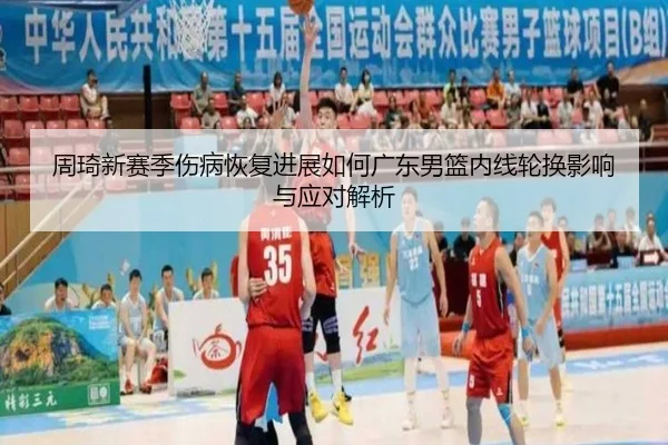 周琦新赛季伤病恢复进展如何广东男篮内线轮换影响与应对解析（kaiyun）